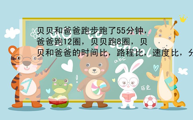 贝贝和爸爸跑步跑了55分钟，爸爸跑12圈，贝贝跑8圈，贝贝和爸爸的时间比，路程比，速度比，分别是多少。