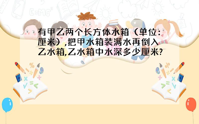 有甲乙两个长方体水箱（单位：厘米）,把甲水箱装满水再倒入乙水箱,乙水箱中水深多少厘米?