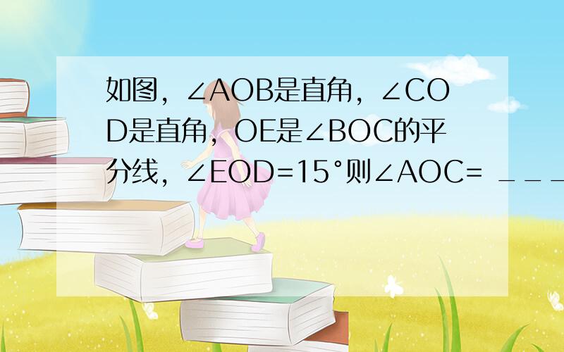 如图，∠AOB是直角，∠COD是直角，OE是∠BOC的平分线，∠EOD=15°则∠AOC= ___ ．