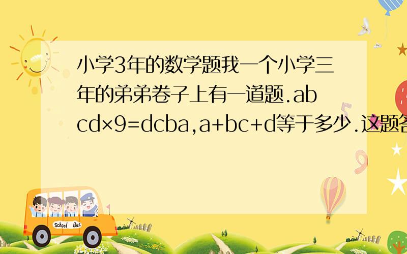 小学3年的数学题我一个小学三年的弟弟卷子上有一道题.abcd×9=dcba,a+bc+d等于多少.这题答案是什么,是3年