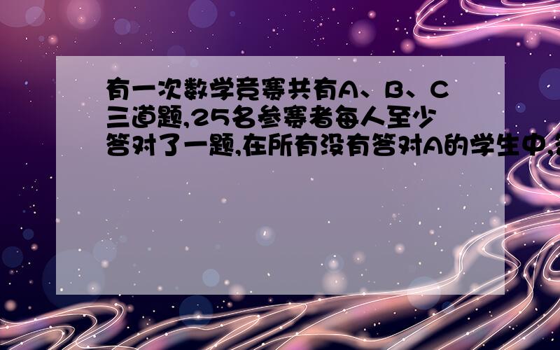 有一次数学竞赛共有A、B、C三道题,25名参赛者每人至少答对了一题,在所有没有答对A的学生中,答对B的人数