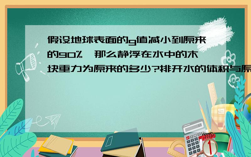 假设地球表面的g值减小到原来的90%,那么静浮在水中的木块重力为原来的多少?排开水的体积与原来比较,有无变化?说明理由!