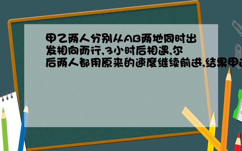 甲乙两人分别从AB两地同时出发相向而行,3小时后相遇,尔后两人都用原来的速度继续前进,结果甲达到B地比乙达