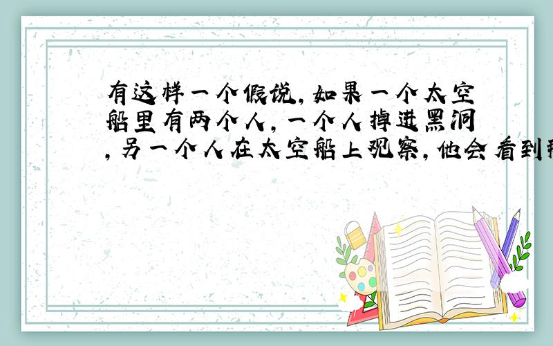 有这样一个假说,如果一个太空船里有两个人,一个人掉进黑洞,另一个人在太空船上观察,他会看到那个掉进黑洞的人,下落速度越来