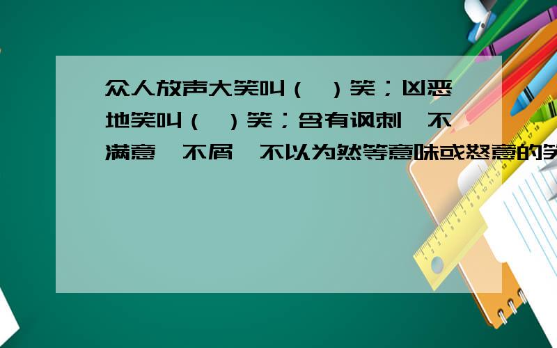 众人放声大笑叫（ ）笑；凶恶地笑叫（ ）笑；含有讽刺、不满意、不屑、不以为然等意味或怒意的笑叫（ ）笑；招人讥笑叫（ ）