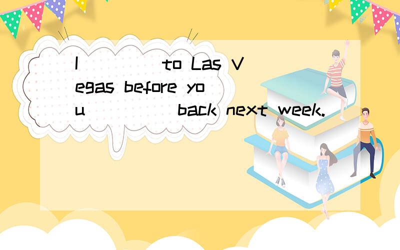 I ____to Las Vegas before you ____ back next week.