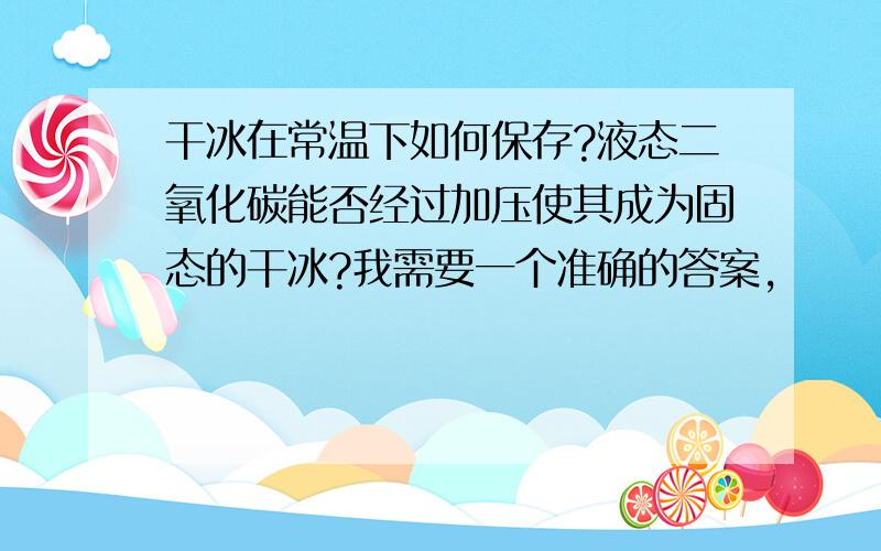 干冰在常温下如何保存?液态二氧化碳能否经过加压使其成为固态的干冰?我需要一个准确的答案,