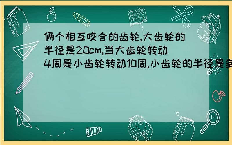 俩个相互咬合的齿轮,大齿轮的半径是20cm,当大齿轮转动4周是小齿轮转动10周,小齿轮的半径是多少厘米?