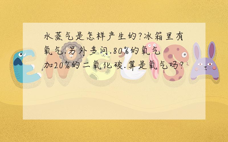 水蒸气是怎样产生的?冰箱里有氧气.另外多问.80%的氧气加20%的二氧化碳.算是氧气吗?