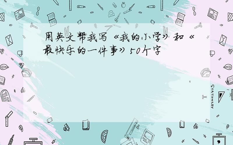 用英文帮我写《我的小学》和《最快乐的一件事》50个字