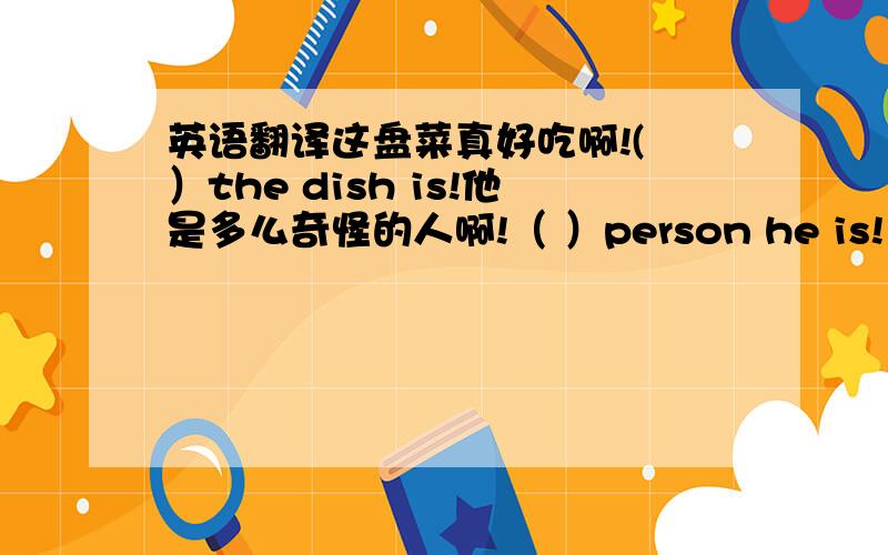 英语翻译这盘菜真好吃啊!( ）the dish is!他是多么奇怪的人啊!（ ）person he is!多么有趣的电影