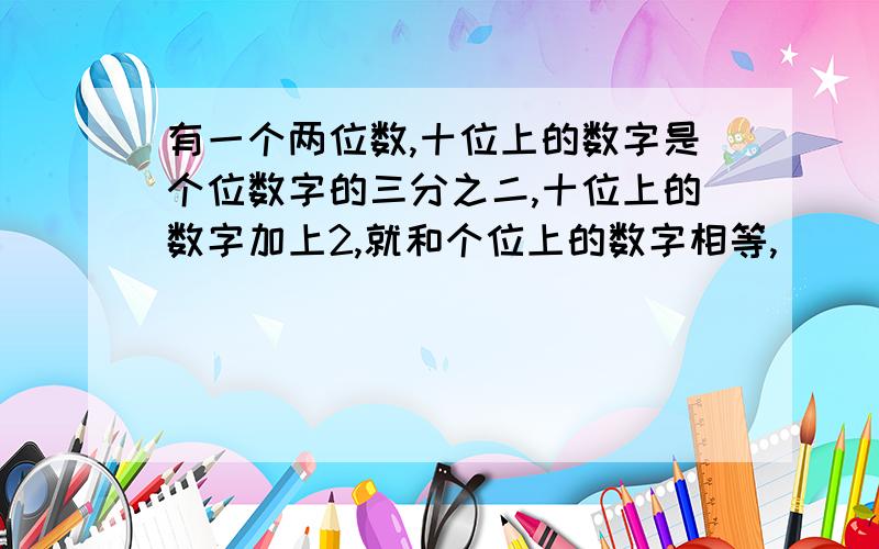 有一个两位数,十位上的数字是个位数字的三分之二,十位上的数字加上2,就和个位上的数字相等,