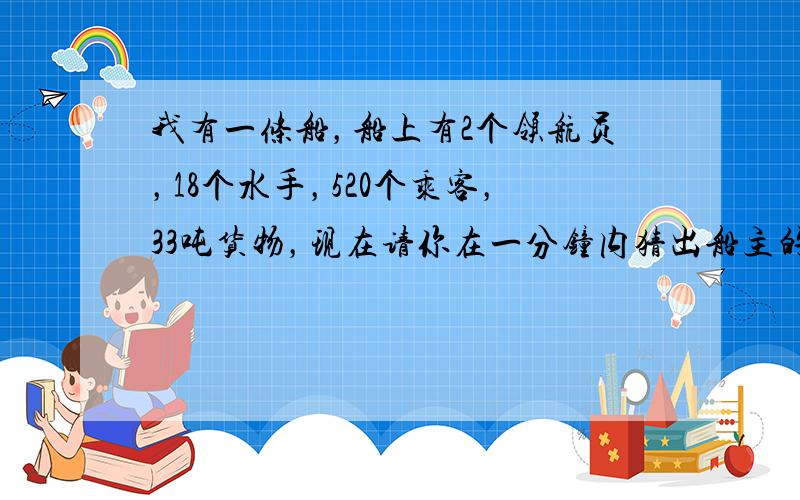 我有一条船，船上有2个领航员，18个水手，520个乘客，33吨货物，现在请你在一分钟内猜出船主的年龄是多少岁．