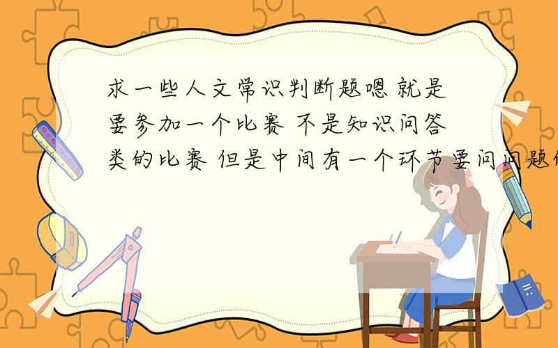 求一些人文常识判断题嗯 就是要参加一个比赛 不是知识问答类的比赛 但是中间有一个环节要问问题的 不是特别难的 像那种“重