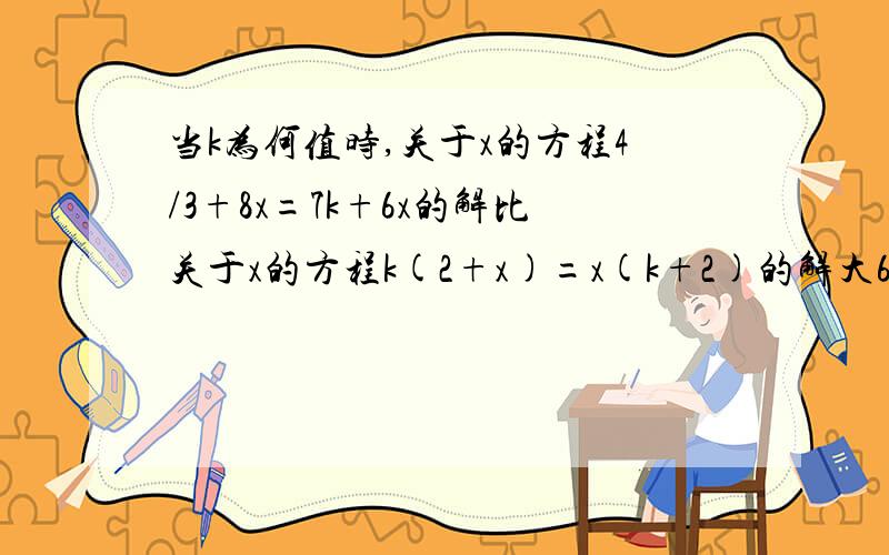 当k为何值时,关于x的方程4/3+8x=7k+6x的解比关于x的方程k(2+x)=x(k+2)的解大6