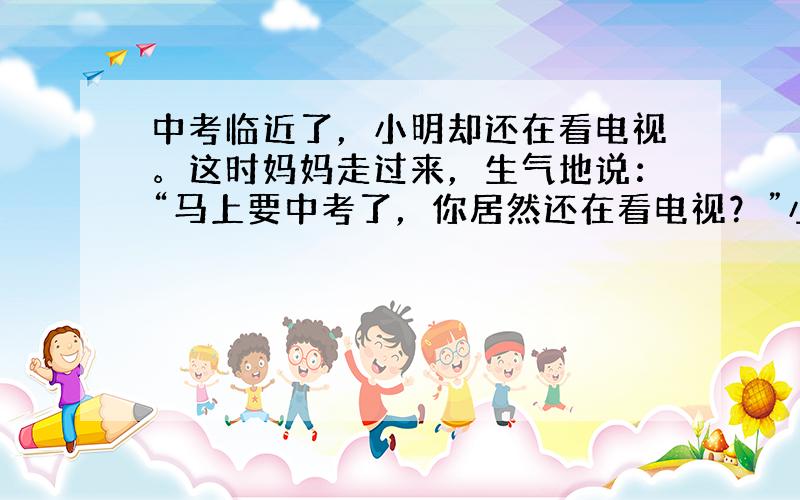 中考临近了，小明却还在看电视。这时妈妈走过来，生气地说：“马上要中考了，你居然还在看电视？”小明在这种情况下应该怎样说，