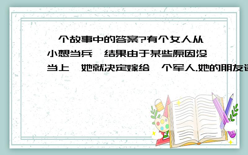 一个故事中的答案?有个女人从小想当兵,结果由于某些原因没当上,她就决定嫁给一个军人.她的朋友还逗她去边防找一个,她说去就