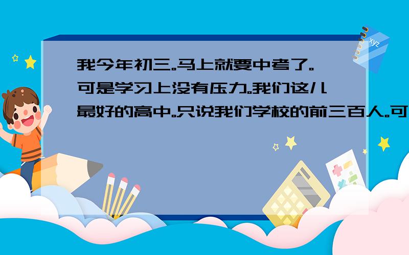 我今年初三。马上就要中考了。可是学习上没有压力。我们这儿最好的高中。只说我们学校的前三百人。可我排在学校的438名。我该