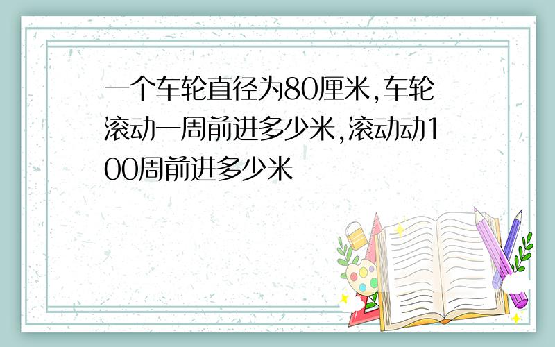 一个车轮直径为80厘米,车轮滚动一周前进多少米,滚动动100周前进多少米