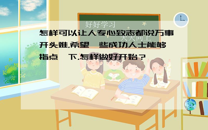 怎样可以让人专心致志都说万事开头难，希望一些成功人士能够指点一下，怎样做好开始？