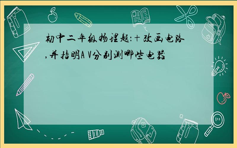 初中二年级物理题：+改画电路,并指明A V分别测哪些电器