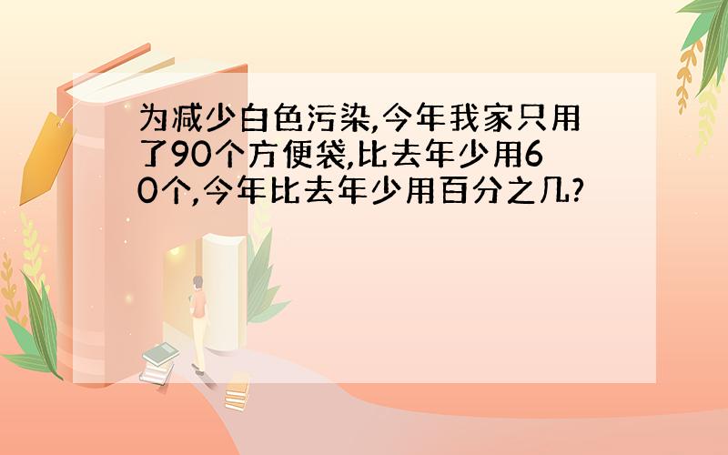 为减少白色污染,今年我家只用了90个方便袋,比去年少用60个,今年比去年少用百分之几?