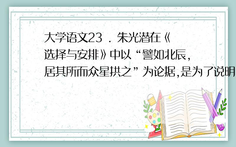 大学语文23 . 朱光潜在《选择与安排》中以“譬如北辰,居其所而众星拱之”为论据,是为了说明（ ）² ( 1