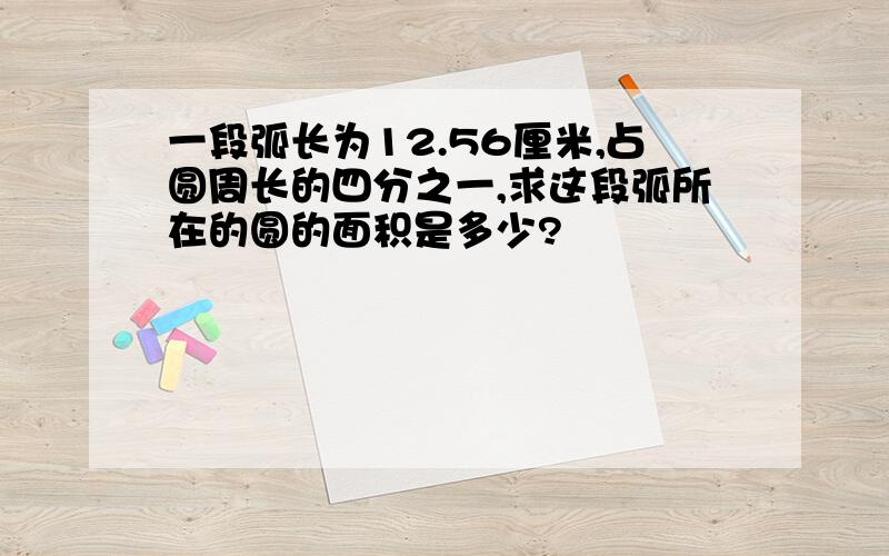 一段弧长为12.56厘米,占圆周长的四分之一,求这段弧所在的圆的面积是多少?