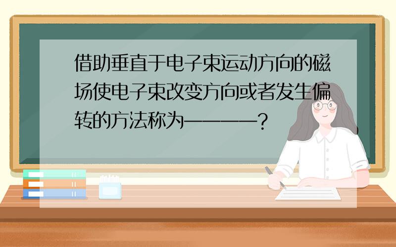 借助垂直于电子束运动方向的磁场使电子束改变方向或者发生偏转的方法称为————?