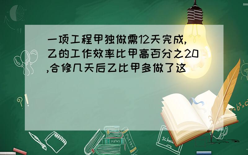 一项工程甲独做需12天完成,乙的工作效率比甲高百分之20,合修几天后乙比甲多做了这