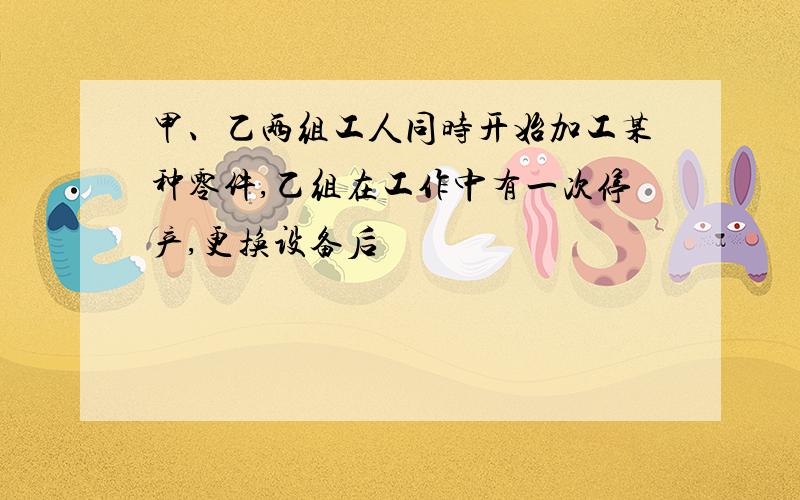 甲、乙两组工人同时开始加工某种零件,乙组在工作中有一次停产,更换设备后