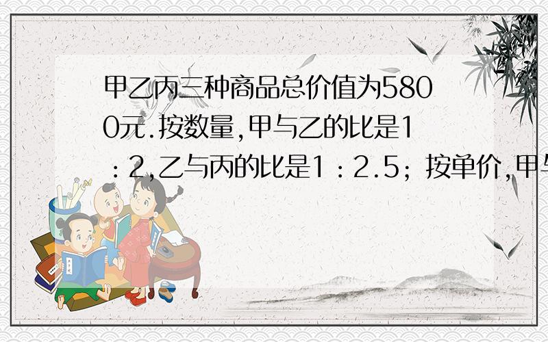 甲乙丙三种商品总价值为5800元.按数量,甲与乙的比是1：2,乙与丙的比是1：2.5；按单价,甲与乙的比是3：2,乙与丙