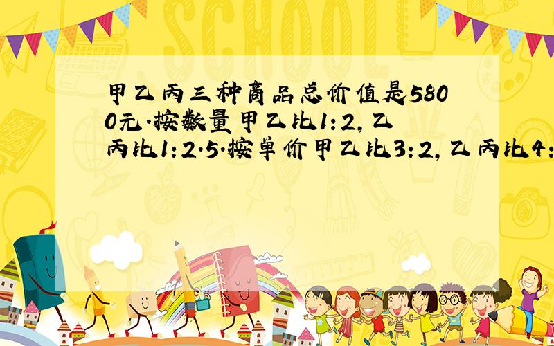 甲乙丙三种商品总价值是5800元.按数量甲乙比1:2,乙丙比1:2.5.按单价甲乙比3:2,乙丙比4:3,他们个多少