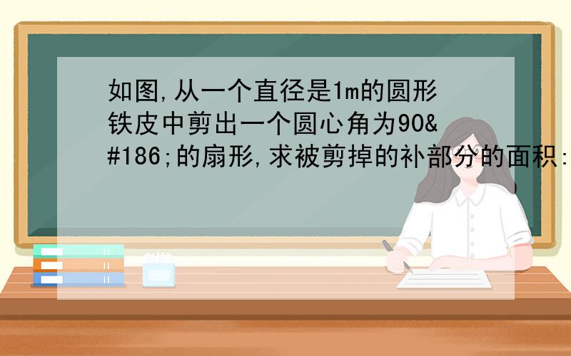 如图,从一个直径是1m的圆形铁皮中剪出一个圆心角为90º的扇形,求被剪掉的补部分的面积:如果将剪下来的扇形围成