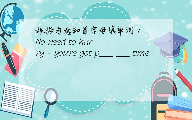 根据句意和首字母填单词 1.No need to hurry - you're got p___ ___ time.