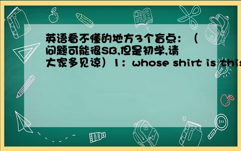 英语看不懂的地方3个盲点：（问题可能很SB,但是初学,请大家多见谅）1：whose shirt is this?/who