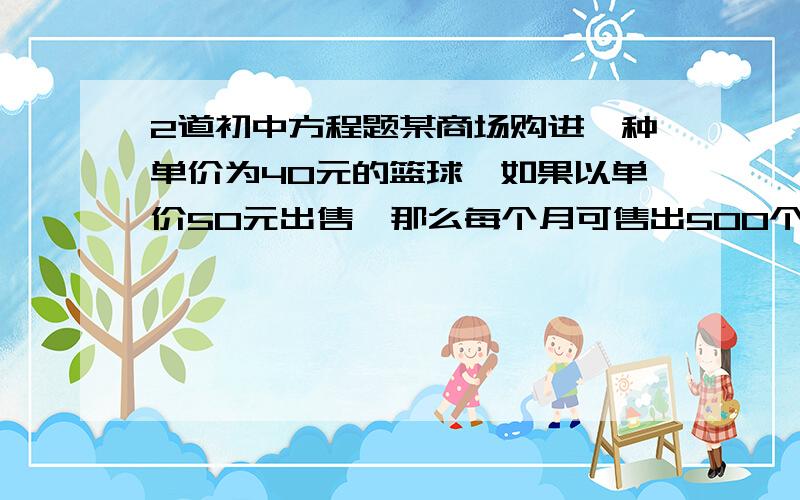 2道初中方程题某商场购进一种单价为40元的篮球,如果以单价50元出售,那么每个月可售出500个,根据销售经验,售价每提高