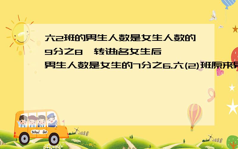 六2班的男生人数是女生人数的9分之8,转进1名女生后 ,男生人数是女生的7分之6.六(2)班原来男女生各有多少