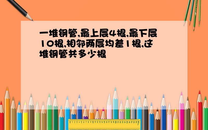 一堆钢管,最上层4根,最下层10根,相邻两层均差1根,这堆钢管共多少根