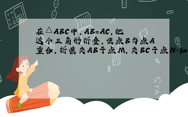 在△ABC中,AB=AC,把这个三角形折叠,使点B与点A重合,折痕交AB于点M,交BC于点N．如果△CAN是等腰三角形,