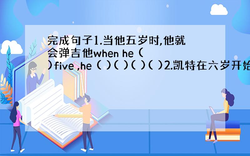 完成句子1.当他五岁时,他就会弹吉他when he ( )five ,he ( )( )( )( )2.凯特在六岁开始学