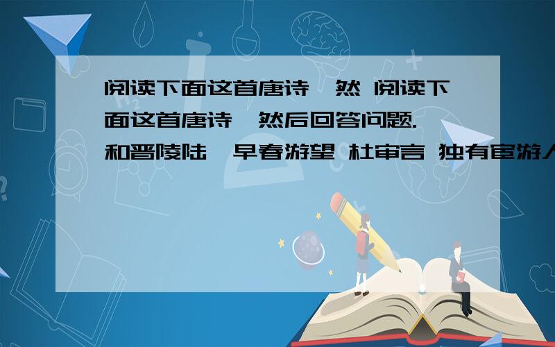 阅读下面这首唐诗,然 阅读下面这首唐诗,然后回答问题. 和晋陵陆丞早春游望 杜审言 独有宦游人,偏惊物候新.云霞出海曙,