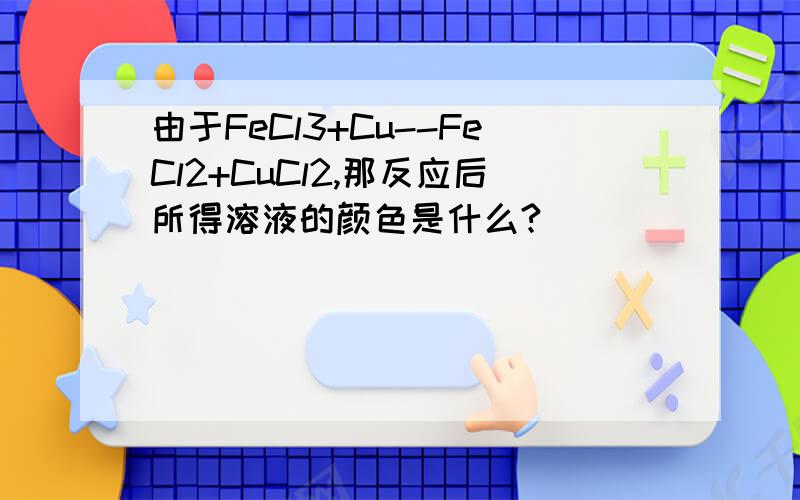 由于FeCl3+Cu--FeCl2+CuCl2,那反应后所得溶液的颜色是什么?