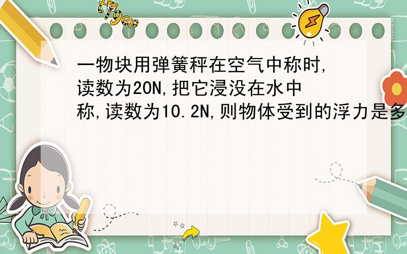 一物块用弹簧秤在空气中称时,读数为20N,把它浸没在水中称,读数为10.2N,则物体受到的浮力是多少