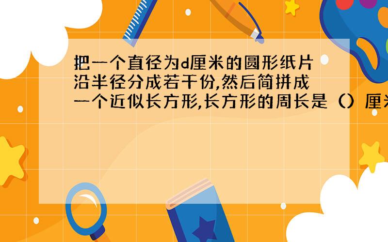 把一个直径为d厘米的圆形纸片沿半径分成若干份,然后简拼成一个近似长方形,长方形的周长是（）厘米,