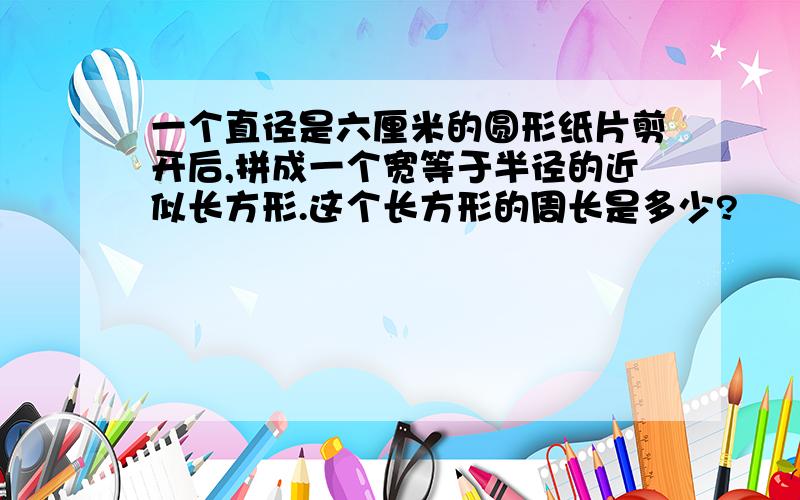 一个直径是六厘米的圆形纸片剪开后,拼成一个宽等于半径的近似长方形.这个长方形的周长是多少?