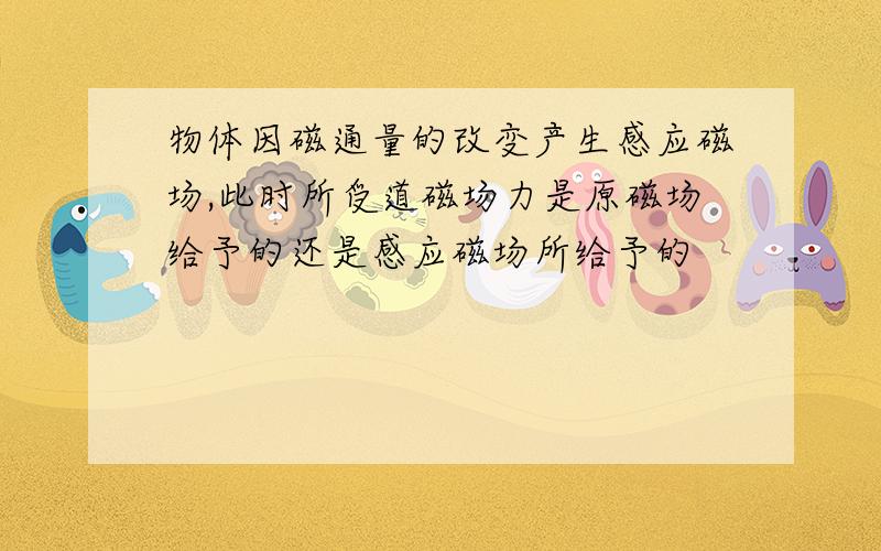 物体因磁通量的改变产生感应磁场,此时所受道磁场力是原磁场给予的还是感应磁场所给予的