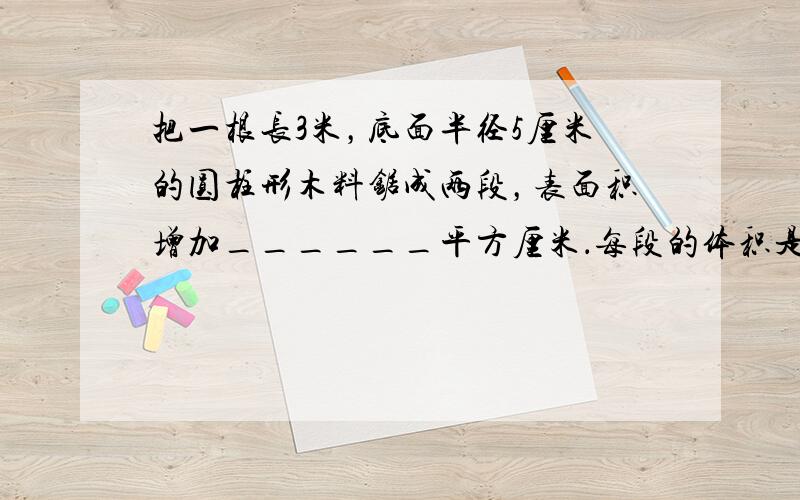 把一根长3米，底面半径5厘米的圆柱形木料锯成两段，表面积增加______平方厘米．每段的体积是______立方厘米．