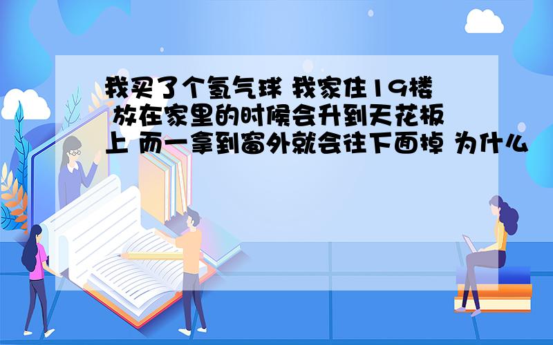 我买了个氢气球 我家住19楼 放在家里的时候会升到天花板上 而一拿到窗外就会往下面掉 为什么