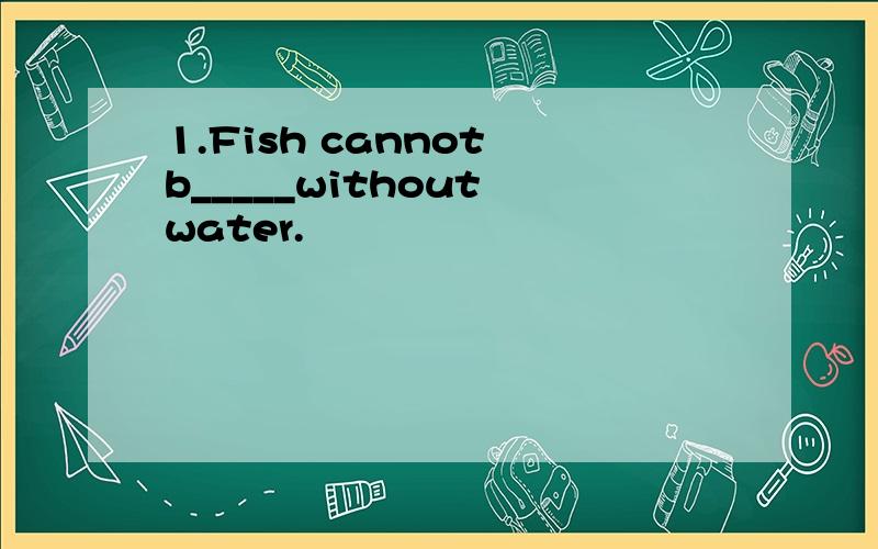 1.Fish cannot b_____without water.